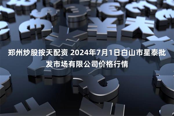 郑州炒股按天配资 2024年7月1日白山市星泰批发市场有