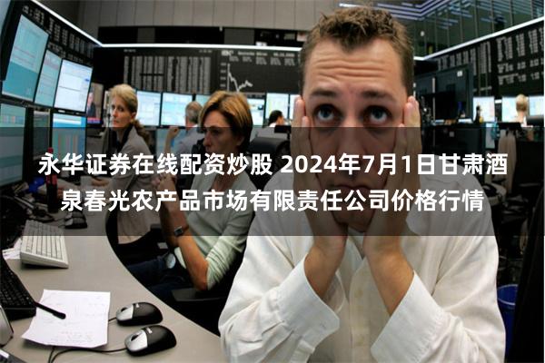 永华证券在线配资炒股 2024年7月1日甘肃酒泉春光农产品市场有限责任公司价格行情