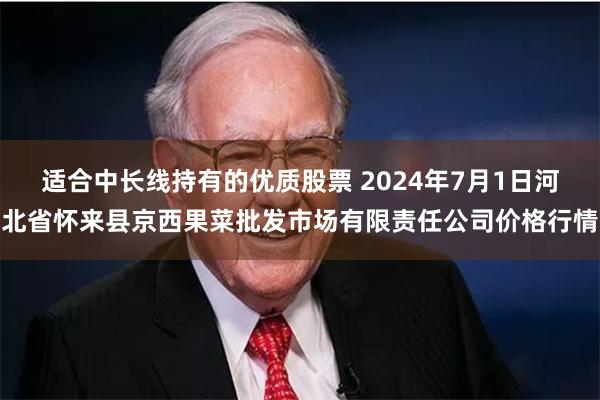 适合中长线持有的优质股票 2024年7月1日河北省怀来县京西果菜批发市场有限责任公司价格行情