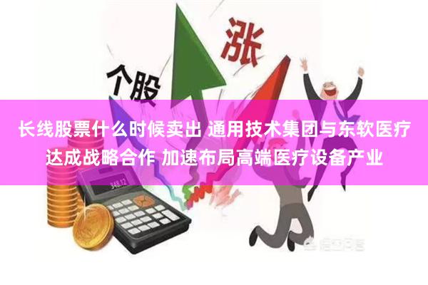 长线股票什么时候卖出 通用技术集团与东软医疗达成战略合作 加速布局高端医疗设备产业