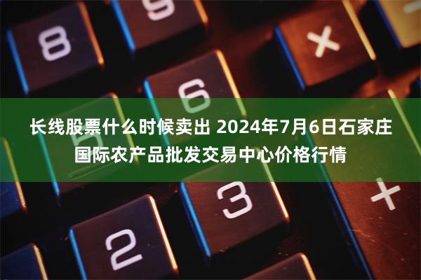 长线股票什么时候卖出 2024年7月6日石家庄国际农产品