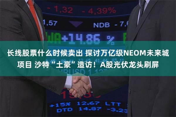 长线股票什么时候卖出 探讨万亿级NEOM未来城项目 沙特“土豪”造访！A股光伏龙头刷屏