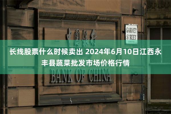 长线股票什么时候卖出 2024年6月10日江西永丰县蔬菜批发市场价格行情