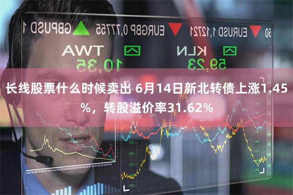 长线股票什么时候卖出 6月14日新北转债上涨1.45%，转股溢价率31.62%