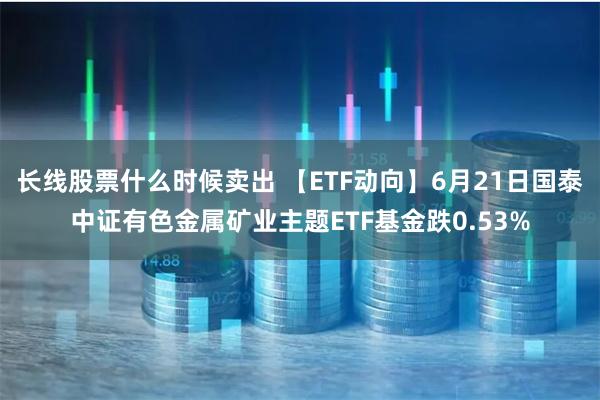 长线股票什么时候卖出 【ETF动向】6月21日国泰中证有色金属矿业主题ETF基金跌0.53%