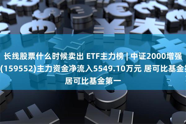 长线股票什么时候卖出 ETF主力榜 | 中证2000增强ETF(159552)主力资金净流入5549.10万元 居可比基金第一