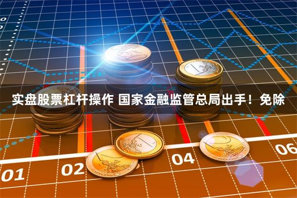 实盘股票杠杆操作 国家金融监管总局出手！免除