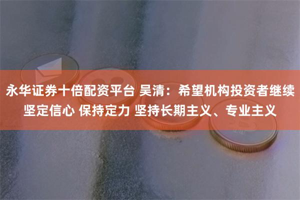 永华证券十倍配资平台 吴清：希望机构投资者继续坚定信心 保持定力 坚持长期主义、专业主义