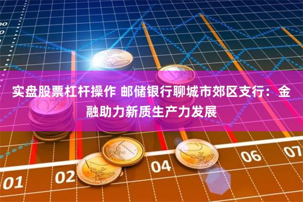 实盘股票杠杆操作 邮储银行聊城市郊区支行：金融助力新质生产力发展