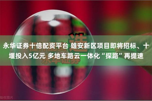 永华证券十倍配资平台 雄安新区项目即将招标、十堰投入5亿元 多地车路云一体化“探路”再提速