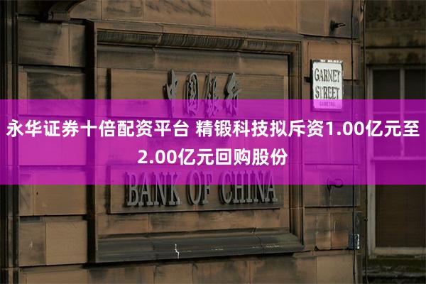 永华证券十倍配资平台 精锻科技拟斥资1.00亿元至2.00亿元回购股份