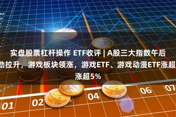 实盘股票杠杆操作 ETF收评 | A股三大指数午后强劲拉升，